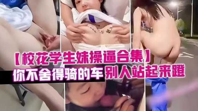 泄密校花学生妹操逼合集，你不舍得骑的车别人站起来蹬